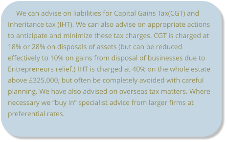 We can advise on liabilities for Capital Gains Tax(CGT) and Inheritance tax (IHT). We can also advise on appropriate actions to anticipate and minimize these tax charges. CGT is charged at 18% or 28% on disposals of assets (but can be reduced effectively to 10% on gains from disposal of businesses due to Entrepreneurs relief.) IHT is charged at 40% on the whole estate above £325,000, but often be completely avoided with careful planning. We have also advised on overseas tax matters. Where necessary we “buy in” specialist advice from larger firms at preferential rates.